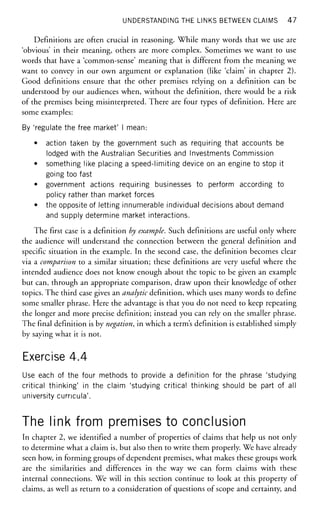 UNDERSTANDING THE LINKS BETWEEN CLAIMS 47
Definitions are often crucial in reasoning. While many words that we use are
'obvious' in their meaning, others are more complex. Sometimes we want to use
words that have a 'common-sense' meaning that is different from the meaning we
want to convey in our own argument or explanation (like 'claim' in chapter 2).
Good definitions ensure that the other premises relying on a definition can be
understood by our audiences when, without the definition, there would be a risk
of the premises being misinterpreted. There are four types of definition. Here are
some examples:
By 'regulate the free market' I mean:
• action taken by the government such as requiring that accounts be
lodged with the Australian Securities and Investments Commission
• something like placing a speed-limiting device on an engine to stop it
going too fast
• government actions requiring businesses to perform according to
policy rather than market forces
• the opposite of letting innumerable individual decisions about demand
and supply determine market interactions.
The first case is a definition by example. Such definitions are useful only where
the audience will understand the connection between the general definition and
specific situation in the example. In the second case, the definition becomes clear
via a comparison to a similar situation; these definitions are very useful where the
intended audience does not know enough about the topic to be given an example
but can, through an appropriate comparison, draw upon their knowledge of other
topics. The third case gives an analytic definition, which uses many words to define
some smaller phrase. Here the advantage is that you do not need to keep repeating
the longer and more precise definition; instead you can rely on the smaller phrase.
The final definition is by negation, in which a term's definition is established simply
by saying what it is not.
Exercise 4.4
Use each of the four methods to provide a definition for the phrase 'studying
critical thinking' in the claim 'studying critical thinking should be part of all
university curricula'.
The link from premises to conclusion
In chapter 2, we identified a number of properties of claims that help us not only
to determine what a claim is, but also then to write them properly. We have already
seen how, in forming groups of dependent premises, what makes these groups work
are the similarities and differences in the way we can form claims with these
internal connections. We will in this section continue to look at this property of
claims, as well as return to a consideration of questions of scope and certainty, and
 
