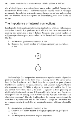 48 SMART THINKING: SKILLS FOR CRITICAL UNDERSTANDING & WRITING
also of value judgment so as to learn better how to make a good link from premises
to conclusion. In this section, I will try to model for you the process of writing an
argument in the analytical structure format so that you can see how understanding
the links between claims also depends on understanding what those claims are
saying.
The importance of internal connections
Let's begin by thinking about the following simple claim, which we will use as our
conclusion: 'Australia is a good country in which to live'. Now the reason I am
asserting this conclusion is that I believe 'Countries that permit freedom of
religious expression are good places to live'. So, in theory I could create a structure
like this:
1. Australia is a good country in which to live.
2. Countries that permit freedom of religious expression are good places
to live.
©
©
My knowledge that independent premises are a sign that another, dependent
premise is needed cues me to think 'what is missing here?'. The answer comes
from the fact that claims 1 and 2 both share the same predicate (good places to
live) but have a different subjects: Australia (1) and Countries thatpermit freedom
of religious expression (2). While it might seem obvious, the problem here is that
you cannot move from claim 2 to claim 1 logically without providing an
additional claim in which the two different subjects in claims 1 and 2 are them-
selves placed in a relationship. Such a claim would be 'Australia permits freedom
of religious expression'. Thus, by thinking about the internal connections of the
claim that is my conclusion, and the first premise I thought of, I have identified
an extra premise that is needed in my analytical structure, which now looks like
this:
1. Australia is a good country in which to live.
2. Countries that permit freedom of religious expression are good places
to live.
3. Australia permits freedom of religious expression.
 