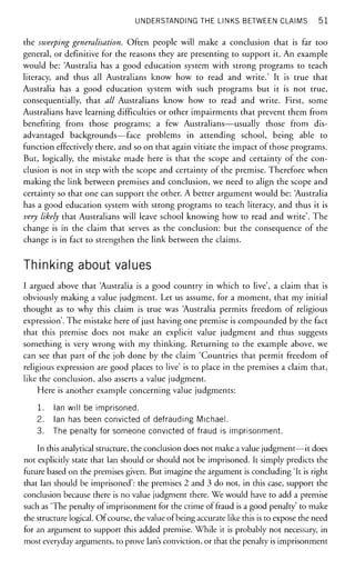 UNDERSTANDING THE LINKS BETWEEN CLAIMS 51
the sweeping generalisation. Often people will make a conclusion that is far too
general, or definitive for the reasons they are presenting to support it. An example
would be: Australia has a good education system with strong programs to teach
literacy, and thus all Australians know how to read and write.' It is true that
Australia has a good education system with such programs but it is not true,
consequentially, that all Australians know how to read and write. First, some
Australians have learning difficulties or other impairments that prevent them from
benefiting from those programs; a few Australians—usually those from dis-
advantaged backgrounds—face problems in attending school, being able to
function effectively there, and so on that again vitiate the impact of those programs.
But, logically, the mistake made here is that the scope and certainty of the con-
clusion is not in step with the scope and certainty of the premise. Therefore when
making the link between premises and conclusion, we need to align the scope and
certainty so that one can support the other. A better argument would be: Australia
has a good education system with strong programs to teach literacy, and thus it is
very likely that Australians will leave school knowing how to read and write'. The
change is in the claim that serves as the conclusion: but the consequence of the
change is in fact to strengthen the link between the claims.
Thinking about values
I argued above that Australia is a good country in which to live', a claim that is
obviously making a value judgment. Let us assume, for a moment, that my initial
thought as to why this claim is true was Australia permits freedom of religious
expression'. The mistake here of just having one premise is compounded by the fact
that this premise does not make an explicit value judgment and thus suggests
something is very wrong with my thinking. Returning to the example above, we
can see that part of the job done by the claim 'Countries that permit freedom of
religious expression are good places to live' is to place in the premises a claim that,
like the conclusion, also asserts a value judgment.
Here is another example concerning value judgments:
1. Ian will be imprisoned.
2. Ian has been convicted of defrauding Michael.
3. The penalty for someone convicted of fraud is imprisonment.
In this analytical structure, the conclusion does not make a value judgment—it does
not explicitly state that Ian should or should not be imprisoned. It simply predicts the
future based on the premises given. But imagine the argument is concluding 'It is right
that Ian should be imprisoned': the premises 2 and 3 do not, in this case, support the
conclusion because there is no value judgment there. We would have to add a premise
such as 'The penalty of imprisonment for the crime of fraud is a good penalty' to make
the structure logical. Of course, the value of being accurate like this is to expose the need
for an argument to support this added premise. While it is probably not necessary, in
most everyday arguments, to prove Ian's conviction, or that the penalty is imprisonment
 