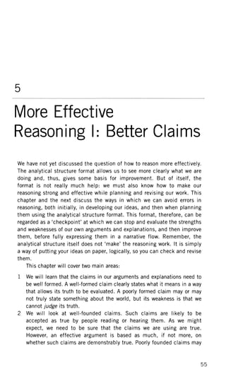 5
More Effective
Reasoning I: Better Claims
We have not yet discussed the question of how to reason more effectively.
The analytical structure format allows us to see more clearly what we are
doing and, thus, gives some basis for improvement. But of itself, the
format is not really much help: we must also know how to make our
reasoning strong and effective while planning and revising our work. This
chapter and the next discuss the ways in which we can avoid errors in
reasoning, both initially, in developing our ideas, and then when planning
them using the analytical structure format. This format, therefore, can be
regarded as a 'checkpoint' at which we can stop and evaluate the strengths
and weaknesses of our own arguments and explanations, and then improve
them, before fully expressing them in a narrative flow. Remember, the
analytical structure itself does not 'make' the reasoning work. It is simply
a way of putting your ideas on paper, logically, so you can check and revise
them.
This chapter will cover two main areas:
1 We will learn that the claims in our arguments and explanations need to
be well formed. A well-formed claim clearly states what it means in a way
that allows its truth to be evaluated. A poorly formed claim may or may
not truly state something about the world, but its weakness is that we
cannot judge its truth.
2 We will look at well-founded claims. Such claims are likely to be
accepted as true by people reading or hearing them. As we might
expect, we need to be sure that the claims we are using are true.
However, an effective argument is based as much, if not more, on
whether such claims are demonstrably true. Poorly founded claims may
55
 