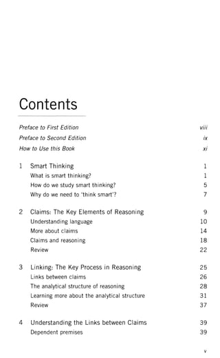 Contents
Preface to First Edition viii
Preface to Second Edition ix
How to Use this Book xi
1 Smart Thinking 1
What is smart thinking? 1
How do we study smart thinking? 5
Why do we need to 'think smart'? 7
2 Claims: The Key Elements of Reasoning 9
Understanding language 10
More about claims 14
Claims and reasoning 18
Review 22
3 Linking: The Key Process in Reasoning 25
Links between claims 26
The analytical structure of reasoning 28
Learning more about the analytical structure 3 1
Review 37
4 Understanding the Links between Claims 39
Dependent premises 39
 