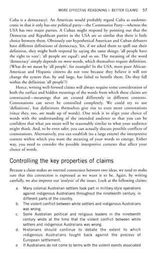 MORE EFFECTIVE REASONING I: BETTER CLAIMS 57
Cuba is a democracy). An American would probably regard Cuba as undemo-
cratic in that it only has one political party—the Communist Party—whereas the
USA has two major parties. A Cuban might respond by pointing out that the
Democrat and Republican parties in the USA are so similar that there is little
choice between them. Obviously our hypothetical American and Cuban debaters
have different definitions of democracy. Yet, if we asked them to spell out their
definition, they might both respond by saying the same things: 'all people have
the right to vote'; 'all people are equal'; and so on. The meaning of the word
'democracy' simply depends on more words, which themselves require définition.
(What do we mean by 'all people', for example? In the USA, most poor African-
American and Hispanic citizens do not vote because they believe it will not
change the system that, by and large, has failed to benefit them. Do they fall
within the definition 'all people'?)
Hence, writing well-formed claims will always require some consideration of
both the surface and hidden meanings of the words from which these claims are
constructed—meanings that are created differently in different contexts.
Connotations can never be controlled completely. We could try to use
'definitions', but definitions themselves give rise to even more connotations
(since they, too, are made up of words). One trick is to align your choice of
words with the understanding of the intended audience so that you can be
confident that what you mean will be reasonably similar to what your audience
might think. And, to be even safer, you can actually discuss possible conflicts of
connotations. Alternatively, you can establish (to a large extent) the interpretive
context within which you want the meaning of your words to emerge. Either
way, you need to consider the possible interpretive contexts that affect your
choice of words.
Controlling the key properties of claims
Because a claim makes an internal connection between two ideas, we need to make
sure that this connection is expressed as we want it to be. Again, by writing
carefully, we also improve our 'analysis' of the issues. Look at the following claims:
a. Many colonial Australian settlers took part in military-style operations
against indigenous Australians throughout the nineteenth century, in
different parts of the country.
b. The violent conflict between white settlers and indigenous Australians
was wrong.
c. Some Australian political and religious leaders in the nineteenth
century wrote at the time that the violent conflict between white
settlers and indigenous Australians was wrong.
d. Historians should continue to debate the extent to which
indigenous Australians fought back against the process of
European settlement.
e If Australians do not come to terms with the violent events associated
 