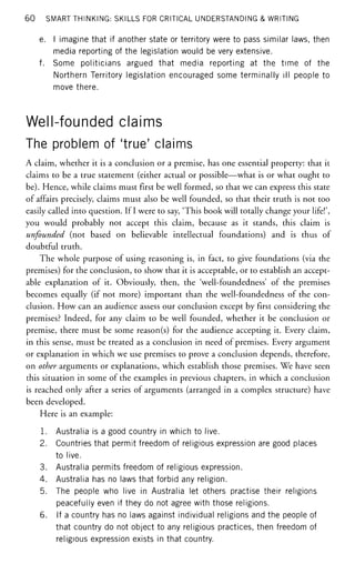 60 SMART THINKING: SKILLS FOR CRITICAL UNDERSTANDING & WRITING
e. I imagine that if another state or territory were to pass similar laws, then
media reporting of the legislation would be very extensive.
f. Some politicians argued that media reporting at the time of the
Northern Territory legislation encouraged some terminally ill people to
move there.
Well-founded claims
The problem of 'true' claims
A claim, whether it is a conclusion or a premise, has one essential property: that it
claims to be a true statement (either actual or possible—what is or what ought to
be). Hence, while claims must first be well formed, so that we can express this state
of affairs precisely, claims must also be well founded, so that their truth is not too
easily called into question. If I were to say, 'This book will totally change your life!',
you would probably not accept this claim, because as it stands, this claim is
unfounded (not based on believable intellectual foundations) and is thus of
doubtful truth.
The whole purpose of using reasoning is, in fact, to give foundations (via the
premises) for the conclusion, to show that it is acceptable, or to establish an accept-
able explanation of it. Obviously, then, the 'well-foundedness' of the premises
becomes equally (if not more) important than the well-foundedness of the con-
clusion. How can an audience assess our conclusion except by first considering the
premises? Indeed, for any claim to be well founded, whether it be conclusion or
premise, there must be some reason(s) for the audience accepting it. Every claim,
in this sense, must be treated as a conclusion in need of premises. Every argument
or explanation in which we use premises to prove a conclusion depends, therefore,
on other arguments or explanations, which establish those premises. We have seen
this situation in some of the examples in previous chapters, in which a conclusion
is reached only after a series of arguments (arranged in a complex structure) have
been developed.
Here is an example:
1. Australia is a good country in which to live.
2. Countries that permit freedom of religious expression are good places
to live.
3. Australia permits freedom of religious expression.
4. Australia has no laws that forbid any religion.
5. The people who live in Australia let others practise their religions
peacefully even if they do not agree with those religions.
6. If a country has no laws against individual religions and the people of
that country do not object to any religious practices, then freedom of
religious expression exists in that country.
 