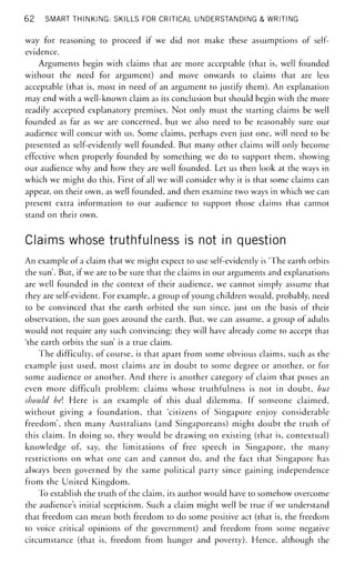 62 SMART THINKING: SKILLS FOR CRITICAL UNDERSTANDING & WRITING
way for reasoning to proceed if we did not make these assumptions of self-
evidence.
Arguments begin with claims that are more acceptable (that is, well founded
without the need for argument) and move onwards to claims that are less
acceptable (that is, most in need of an argument to justify them). An explanation
may end with a well-known claim as its conclusion but should begin with the more
readily accepted explanatory premises. Not only must the starting claims be well
founded as far as we are concerned, but we also need to be reasonably sure our
audience will concur with us. Some claims, perhaps even just one, will need to be
presented as self-evidently well founded. But many other claims will only become
effective when properly founded by something we do to support them, showing
our audience why and how they are well founded. Let us then look at the ways in
which we might do this. First of all we will consider why it is that some claims can
appear, on their own, as well founded, and then examine two ways in which we can
present extra information to our audience to support those claims that cannot
stand on their own.
Claims whose truthfulness is not in question
An example of a claim that we might expect to use self-evidently is 'The earth orbits
the sun'. But, if we are to be sure that the claims in our arguments and explanations
are well founded in the context of their audience, we cannot simply assume that
they are self-evident. For example, a group of young children would, probably, need
to be convinced that the earth orbited the sun since, just on the basis of their
observation, the sun goes around the earth. But, we can assume, a group of adults
would not require any such convincing: they will have already come to accept that
'the earth orbits the sun' is a true claim.
The difficulty, of course, is that apart from some obvious claims, such as the
example just used, most claims are in doubt to some degree or another, or for
some audience or another. And there is another category of claim that poses an
even more difficult problem: claims whose truthfulness is not in doubt, but
should bel Here is an example of this dual dilemma. If someone claimed,
without giving a foundation, that 'citizens of Singapore enjoy considerable
freedom', then many Australians (and Singaporeans) might doubt the truth of
this claim. In doing so, they would be drawing on existing (that is, contextual)
knowledge of, say, the limitations of free speech in Singapore, the many
restrictions on what one can and cannot do, and the fact that Singapore has
always been governed by the same political party since gaining independence
from the United Kingdom.
To establish the truth of the claim, its author would have to somehow overcome
the audience's initial scepticism. Such a claim might well be true if we understand
that freedom can mean both freedom to do some positive act (that is, the freedom
to voice critical opinions of the government) and freedom from some negative
circumstance (that is, freedom from hunger and poverty). Hence, although the
 