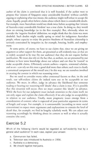 MORE EFFECTIVE REASONING I: BETTER CLAIMS 63
author of the claim is convinced that it is well founded, if the author were to
propose that 'citizens of Singapore enjoy considerable freedom' without carefully
arguing or explaining what was meant, the audience might well refuse to accept the
claim. Equally, people often believe claims about which there is considerable doubt.
For example, most Australians would not think twice before accepting that 'citizens
of Australia enjoy considerable freedom' was a true claim. In doing so, they would
draw on existing knowledge (as in the first example). But, obviously, when we
consider the 'negative freedom' definition, we might think that the claim was more
doubtful. Such doubts might readily spring to mind for indigenous Australian
people, whose capacity to enjoy the positive freedoms of Australian citizenship is
seriously constrained by inequities in, for example, housing, health, and employ-
ment.
At some point, of course, we have to use claims that, since we are giving no
argument or other support for them, are presented as self-evidently true, or that are
so widely accepted to be true (by our audience) that they do not require further
justification. We must also rely on the fact that, as authors, we are presumed by our
audience to have some knowledge about our subject and can thus be 'trusted' to
make acceptable claims. (Obviously certain authors—experts, renowned scholars,
and so on—can rely on this trust a good deal more than others; such trust is clearly
a contextual component of the overall text.) In this way, we are ourselves involved
in creating the context in which our reasoning exists.
But we need to consider many other contextual factors so that, in the end
result, our self-evident claims do indeed turn out to be acceptable to our
audience. We must, in effect, judge in advance the likelihood that someone
reading or hearing our reasoning will 'doubt' that a claim is true. If it is possible
that this situation will occur, then we must counter this 'doubt' in advance.
While the basis for our judgment must include attention to the claim itself, we
can only argue and explain the claim effectively if we also judge its acceptability
in relation to our audience. Finally, more pragmatic issues emerge from a
consideration of context: what is expected of your particular argument in terms
of length and scope. For example, it is unreasonable (according to most social
conventions) to expect most arguments and explanations to contain the level of
detail that, for example, we find in lengthy scholarly work. We can adjust our
reasoning accordingly by thinking about its context as well as what it actually
contains (the text).
Exercise 5.2
Which of the following claims would be regarded as self-evidently true by a
general adult audience? In each case, explain your answer:
a. Communism has failed.
b. Television was introduced to Australia in 1956.
c. Australia is a democracy.
d. We should legalise marijuana.
 