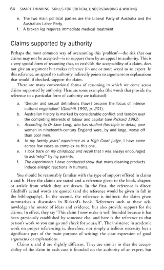 64 SMART THINKING: SKILLS FOR CRITICAL UNDERSTANDING & WRITING
e. The two main political parties are the Liberal Party of Australia and the
Australian Labor Party.
f. A broken leg requires immediate medical treatment.
Claims supported by authority
Perhaps the most common way of overcoming this 'problem'—the risk that our
claims may not be accepted—is to support them by an appeal to authority. This is
a very special form of reasoning that, to establish the acceptability of a claim, does
not give an argument but makes reference (in one or more ways) to an expert. In
this reference, an appeal to authority indirectly points to arguments or explanations
that would, if checked, support the claim.
There are many conventional forms of reasoning in which we come across
claims supported by authority. Here are some examples (the words that provide the
reference to a particular form of authority are italicised):
a. 'Gender and sexual definitions [have] become the focus of intense
cultural negotiation' (Gledhill 1992, p. 201).
b. Australian history is marked by considerable conflict and tension over
the competing interests of labour and capital (see Rickard 1992).
c. According to Dr Jane Long, who has studied this topic in detail, poor
women in nineteenth-century England were, by and large, worse off
than poor men.
d. In my twenty years' experience as a High Court judge, I have come
across few cases as complex as this one.
e. / look back on my childhood and recall that I was always encouraged
to ask 'why?' by my parents.
f. The experiments I have conducted show that many cleaning products
induce allergic reactions in humans.
You should be reasonably familiar with the type of support offered in claims
a and b. Here the claims are stated and a reference given to the book, chapter,
or article from which they are drawn. In the first, the reference is direct:
Gledhill's actual words are quoted (and the reference would be given in full in
the bibliography). In the second, the reference is indirect: the claim given
summarises a discussion in Rickard's book. References such as these ack-
nowledge the source of ideas and evidence, but also provide support for the
claims. In effect, they say 'This claim I now make is well founded because it has
been previously established by someone else, and here is the reference to that
person's work so you can go and check for yourself. The insistence in academic
work on proper referencing is, therefore, not simply a tedious necessity but a
significant part of the main purpose of writing: the clear expression of good
arguments or explanations.
Claims c and d are slightly different. They are similar in that the accept-
ability of the claim in each case is founded on the authority of an expert, but
 
