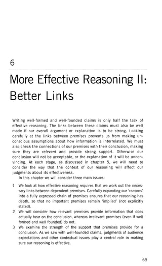 6
More Effective Reasoning II:
Better Links
Writing well-formed and well-founded claims is only half the task of
effective reasoning. The links between these claims must also be well
made if our overall argument or explanation is to be strong. Looking
carefully at the links between premises prevents us from making un-
conscious assumptions about how information is interrelated. We must
also check the connections of our premises with their conclusion, making
sure they are relevant and provide strong support. Otherwise our
conclusion will not be acceptable, or the explanation of it will be uncon-
vincing. At each stage, as discussed in chapter 5, we will need to
consider the way that the context of our reasoning will affect our
judgments about its effectiveness.
In this chapter we will consider three main issues:
1 We look at how effective reasoning requires that we work out the neces-
sary links between dependent premises. Carefully expanding our 'reasons'
into a fully expressed chain of premises ensures that our reasoning has
depth, so that no important premises remain 'implied' (not explicitly
stated).
2 We will consider how relevant premises provide information that does
actually bear on the conclusion, whereas irrelevant premises (even if well
formed and well founded) do not.
3 We examine the strength of the support that premises provide for a
conclusion. As we saw with well-founded claims, judgments of audience
expectations and other contextual issues play a central role in making
sure our reasoning is effective.
69
 