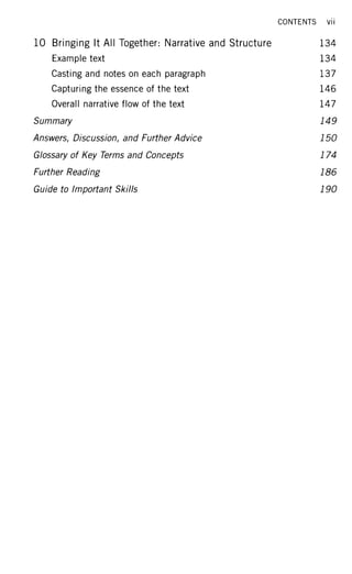 10 Bringing It All Together: Narrative and Structure
Example text
Casting and notes on each paragraph
Capturing the essence of the text
Overall narrative flow of the text
Summary
Answers, Discussion, and Further Advice
Glossary of Key Terms and Concepts
Further Reading
Guide to Important Skills
CONTENTS vii
134
134
137
146
147
149
150
174
186
190
 