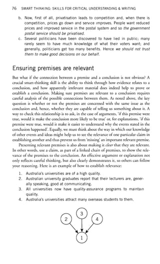 76 SMART THINKING: SKILLS FOR CRITICAL UNDERSTANDING & WRITING
b. Now, first of all, privatisation leads to competition and, when there is
competition, prices go down and service improves. People want reduced
prices and improved service in the postal system and so the government
postal service should be privatised.
c. Several politicians have been discovered to have lied in public; many
rarely seem to have much knowledge of what their voters want; and
generally, politicians get too many benefits. Hence we should not trust
them to make good decisions on our behalf.
Ensuring premises are relevant
But what if the connection between a premise and a conclusion is not obvious? A
crucial smart-thinking skill is the ability to think through how evidence relates to a
conclusion, and how apparently irrelevant material does indeed help to prove or
establish a conclusion. Making sure premises are relevant to a conclusion requires
careful analysis of the possible connections between them. As noted above, the key
question is whether or not the premises are concerned with the same issue as the
conclusion and, hence, whether they are capable of telling us something about it. A
way to check this relationship is to ask, in the case of arguments, 'if this premise were
true, would it make the conclusion more likely to be true' or, for explanations, 'if this
premise were true, would it make it easier to understand why the events stated in the
conclusion happened'. Equally, we must think about the way in which our knowledge
of other events and ideas might help us to see the relevance of one particular claim in
establishing another and thus prevent us from 'missing' an important relevant premise.
Presenting relevant premises is also about making it clear that they are relevant.
In other words, use a claim, as part of a linked chain of premises, to show the rele-
vance of the premises to the conclusion. An effective argument or explanation not
only reflects careful thinking, but also clearly demonstrates it, so others can follow
your reasoning. Here is an example of how to establish relevance:
1. Australia's universities are of a high quality.
2. Australian university graduates report that their lecturers are, gener-
ally speaking, good at communicating.
3. All universities now have quality-assurance programs to maintain
quality.
4. Australia's universities attract many overseas students to them.
 