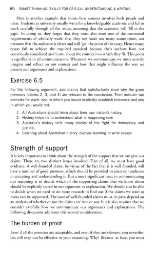 80 SMART THINKING: SKILLS FOR CRITICAL UNDERSTANDING & WRITING
Here is another example that shows how context involves both people and
ideas. Students at university usually write for a knowledgeable academic and fail to
work carefully through all the issues, assuming that the academic will 'fill in the
gaps'. In doing so, they forget that they must also meet one of the contextual
requirements of scholarly work: that they not make too many assumptions, not
presume that the audience is clever and will 'get' the point of the essay. Hence many
essays fail to achieve the required standard because their authors have not
consciously considered and learnt about the context into which they fit. This point
is significant in all communication. Whenever we communicate we must actively
imagine and reflect on our context and how that might influence the way we
present our arguments and explanations.
Exercise 6.5
For the following argument, add claims that satisfactorily show why the given
premises (claims 2, 3, and 4) are relevant to the conclusion. Then indicate two
contexts for each: one in which you would explicitly establish relevance and one
in which you would not.
1. All Australians should learn about their own nation's history.
2. History helps us to understand what is happening now.
3. Australia's history tells many stories of the fight for democracy and
justice.
4. Learning about Australian history involves learning to write essays.
Strength of support
It is very important to think about the strength of the support that we can give our
claims. There are two distinct issues involved. First of all, we must have good
evidence. A well-founded claim, by virtue of the fact that it is well founded, will
have a number of good premises, which should be provided to assist our audience
in accepting and understanding it. But a more significant issue in communicating
our reasoning is to decide which of the supporting claims that we know about
should be explicitly stated in our argument or explanation. We should also be able
to decide when we need to do more research to find out if the claims we want to
make can be supported. The issue of well-founded claims must, in part, depend on
an analysis of whether or not the claims are true or not, but it also requires that we
consider carefully how we communicate our arguments and explanations. The
following discussion addresses this second consideration.
The burden of proof
Even if all the premises are acceptable, and even if they are relevant, you neverthe-
less still may not be effective in your reasoning. Why? Because, at base, you must
 