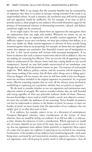 84 SMART THINKING: SKILLS FOR CRITICAL UNDERSTANDING & WRITING
needed here? Well, to say simply that the economy benefits may be countered by
an argument that there is no point in having a strong economy if the result is an
impoverished culture. In such a situation, the conclusion may well not be accepted
and our argument would be ineffective. Or, for example, if we were to fail to
provide reason c, those people in our audience who would themselves argue for the
primacy of international relations in determining economic, cultural, and defence
conditions might not be convinced.
As we might expect, for most claims there are arguments for and against; there
are explanations from one angle and another. Whenever we reason, we are, by
definition, setting up an opposition with possible counter-arguments. To give
sufficient support to our own conclusion, we must give evidence that defeats, or at
least casts doubt on, likely counter-arguments in advance of them actually being
mounted against what we are proposing. For example, we know that one significant
reason that opposes our conclusion that 'Australia's current rate of immigration is
too low' is that 'social tensions will increase with increased immigration'. If we
know in advance that such a counter-reason exists and we fail to address it, then we
are making our reasoning less effective. First, we run the risk of appearing to have
failed to understand all the relevant issues (and thus casting doubt on our overall
competence). Second, we may find people unconvinced of our conclusion, even
though they accept all of the positive reasons we give. The response of such people
might be: 'Well, defence, politics, culture, and the economy will all improve, but
that means nothing if the society that all those other things serve is falling apart'.
That we disagree will not matter; the error we will have made is that our disagree-
ment has not been included in the original argument we presented. So, in general
terms, effective reasoning requires that we cover all the relevant issues involved in
establishing or explaining our conclusion, whether they are positive or negative.3
We do need to consider whether or not our arguments and explanations meet
objective criteria of strength. We need to consider whether they are well founded
and strong regardless of what any particular audience thinks of them. However,
because knowledge is never used or useful outside a social, non-objective context,4
we must also consider the audiences of our reasoning. Hence breadth of premises
can best be understood in relation to the burden of proof. In essence, to meet our
burden of proof, we must mainly meet the expectations of our audiences, but not
simply 'give in' to what they want to hear.
If an audience, for example, expects to see, in a discussion of contemporary
European-Aboriginal relations, some consideration of the history of those
relations, then we would be failing our audience if we did not offer it or did not,
at least, dismiss the relevance of such a consideration. Which approach we would
use, of course, depends on our views of the topic, but as a general rule, it is fair to
say that our arguments must address (either positively or negatively) those aspects
of a topic that we guess our audience is expecting to see covered in our reasoning.
Furthermore, if the members of our audience have mixed backgrounds—with some
being more convinced by and interested in economic arguments, others by histor-
ical arguments, and a third group by purely moral or ethical arguments—then all
 