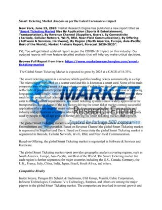 Smart Ticketing Market Analysis as per the Latest Coronavirus Impact
New York, June 13, 2020: Market Research Engine has published a new report titled as
“Smart Ticketing Market Size By Application (Sports & Entertainment,
Transportation), By Revenue Channel (Suppliers, Users), By Connectivity
(Barcode, Cellular Network, Wi-Fi, Rfid, Near-Field Communication), By Offering
(Software & Services, Hardware), By Region (North America, Europe, Asia-Pacific,
Rest of the World), Market Analysis Report, Forecast 2020-2025”.
FYI, You will get latest updated report as per the COVID-19 Impact on this industry. Our
updated reports will now feature detailed analysis that will help you make critical decisions.
Browse Full Report from Here: https://www.marketresearchengine.com/smart-
ticketing-market
The Global Smart Ticketing Market is expected to grow by 2025 at a CAGR of 16.33%.
The smart ticketing system is a structure which qualifies loading tickets automatically in a chip.
The microchip is implanted on a scatter card and this is known as a smart card. Some of the main
compensations of using smart ticking system consist of safety from fraud, providing passengers
with credit of pre-loaded trip travels in case of an advance travel, benefit is decrease or removing
long queue. Additionally, smart ticketing system allows the operators and sellers to provide there
modified or personalized tickets which suit the obligation of a wide range of individuals and
cater to their modified requirements. The smart ticketing system is most widely approved in the
transportation sector. Some of the key factors driving the smart ticket market contain successful
application of a wide range of smart technology. Increasing application in tourism and travel
industry and applications of systems which are user friendly which could be retrieved and easily
used by people from all age group is further driving the smart ticketing market development.
The global Smart Ticketing market is segregated on the basis of Application as Sports &
Entertainment and Transportation. Based on Revenue Channel the global Smart Ticketing market
is segmented in Suppliers and Users. Based on Connectivity the global Smart Ticketing market is
segmented in Barcode, Cellular Network, Wi-Fi, Rfid, and Near-Field Communication.
Based on Offering, the global Smart Ticketing market is segmented in Software & Services and
Hardware.
The global Smart Ticketing market report provides geographic analysis covering regions, such as
North America, Europe, Asia-Pacific, and Rest of the World. The Smart Ticketing market for
each region is further segmented for major countries including the U.S., Canada, Germany, the
U.K., France, Italy, China, India, Japan, Brazil, South Africa, and others.
Competitive Rivalry
Inside Secure, Paragon ID, Scheidt & Bachmann, CGI Group, Masabi, Cubic Corporation,
Infineon Technologies, Conduent, Vix Technology, Rambus, and others are among the major
players in the global Smart Ticketing market. The companies are involved in several growth and
 