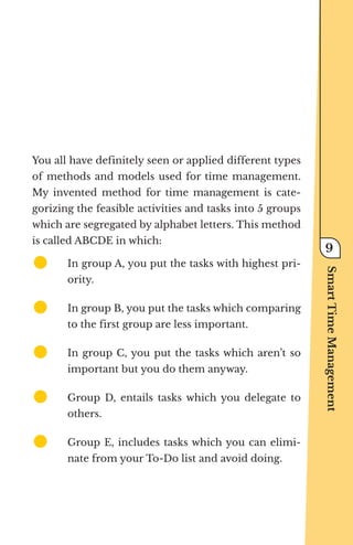 You all have definitely seen or applied different types
of methods and models used for time management.
My invented method for time management is cate-
gorizing the feasible activities and tasks into 5 groups
which are segregated by alphabet letters. This method
is called ABCDE in which:
z	
	 In group A, you put the tasks with highest pri-
ority.
z	
	 In group B, you put the tasks which comparing
to the first group are less important.
z	
	 In group C, you put the tasks which aren’t so
important but you do them anyway.
z	
	 Group D, entails tasks which you delegate to
others.
z	
	 Group E, includes tasks which you can elimi-
nate from your To-Do list and avoid doing.
Smart
Time
Management
9
 