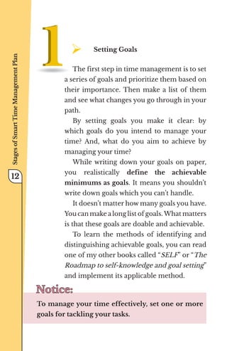 ¾	
Setting Goals
The first step in time management is to set
a series of goals and prioritize them based on
their importance. Then make a list of them
and see what changes you go through in your
path.
By setting goals you make it clear: by
which goals do you intend to manage your
time? And, what do you aim to achieve by
managing your time?
While writing down your goals on paper,
you realistically define the achievable
minimums as goals. It means you shouldn’t
write down goals which you can’t handle.
It doesn’t matter how many goals you have.
You can make a long list of goals. What matters
is that these goals are doable and achievable.
To learn the methods of identifying and
distinguishing achievable goals, you can read
one of my other books called “SELF” or “The
Roadmap to self-knowledge and goal setting”
and implement its applicable method.
Notice:
Notice:
To manage your time effectively, set one or more
goals for tackling your tasks.
Stages
of
Smart
Time
Management
Plan
12
 