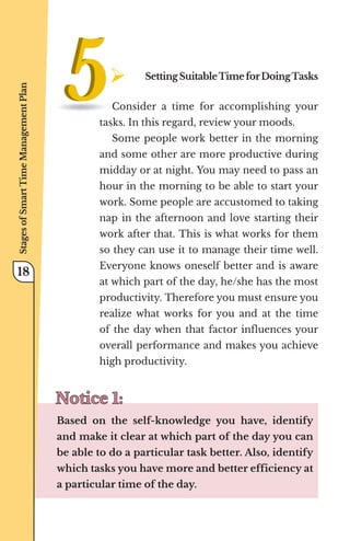 ¾	SettingSuitableTimeforDoingTasks
Consider a time for accomplishing your
tasks. In this regard, review your moods.
Some people work better in the morning
and some other are more productive during
midday or at night. You may need to pass an
hour in the morning to be able to start your
work. Some people are accustomed to taking
nap in the afternoon and love starting their
work after that. This is what works for them
so they can use it to manage their time well.
Everyone knows oneself better and is aware
at which part of the day, he/she has the most
productivity. Therefore you must ensure you
realize what works for you and at the time
of the day when that factor influences your
overall performance and makes you achieve
high productivity.
Notice 1:
Notice 1:
Based on the self-knowledge you have, identify
and make it clear at which part of the day you can
be able to do a particular task better. Also, identify
which tasks you have more and better efficiency at
a particular time of the day.
Stages
of
Smart
Time
Management
Plan
18
 