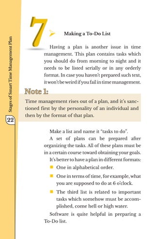 ¾	
Making a To-Do List
Having a plan is another issue in time
management. This plan contains tasks which
you should do from morning to night and it
needs to be listed serially or in any orderly
format. In case you haven’t prepared such text,
itwon’tbeweirdifyoufailintimemanagement.
Note 1:
Note 1:
Time management rises out of a plan, and it’s sanc-
tioned first by the personality of an individual and
then by the format of that plan.
Make a list and name it “tasks to do”.
A set of plans can be prepared after
organizing the tasks. All of these plans must be
in a certain course toward obtaining your goals.
It’s better to have a plan in different formats:
ƒ	
One in alphabetical order.
ƒ	
One in terms of time, for example, what
you are supposed to do at 6 o’clock.
ƒ	
The third list is related to important
tasks which somehow must be accom-
plished, come hell or high water.
Software is quite helpful in preparing a
To-Do list.
Stages
of
Smart
Time
Management
Plan
22
 