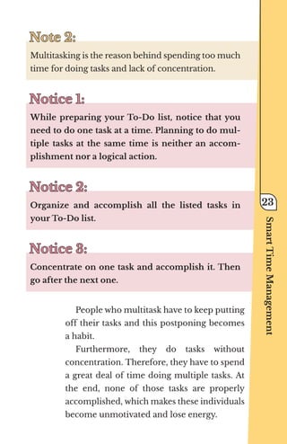 Note 2:
Note 2:
Multitasking is the reason behind spending too much
time for doing tasks and lack of concentration.
Notice 1:
Notice 1:
While preparing your To-Do list, notice that you
need to do one task at a time. Planning to do mul-
tiple tasks at the same time is neither an accom-
plishment nor a logical action.
Notice 2:
Notice 2:
Organize and accomplish all the listed tasks in
your To-Do list.
Notice 3:
Notice 3:
Concentrate on one task and accomplish it. Then
go after the next one.
People who multitask have to keep putting
off their tasks and this postponing becomes
a habit.
Furthermore, they do tasks without
concentration. Therefore, they have to spend
a great deal of time doing multiple tasks. At
the end, none of those tasks are properly
accomplished, which makes these individuals
become unmotivated and lose energy.
Smart
Time
Management
23
 