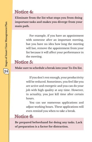 Notice 4:
Notice 4:
Eliminate from the list what stops you from doing
important tasks and makes you diverge from your
main path.
For example, if you have an appointment
with someone after an important meeting,
but you have no idea how long the meeting
will last, remove the appointment from your
list because it will affect your performance in
the meeting.
Notice 5:
Notice 5:
Make sure to schedule a break into your To-Do list.
If you don’t rest enough, your productivity
will be reduced. Sometimes, you feel like you
are active and energetic and you can do your
job with high quality at any time. However,
in actuality, you just kill time after certain
hours.
You can use numerous applications and
adjust working hours. These applications will
even remind you when to take a break.
Notice 6:
Notice 6:
Be prepared beforehand for doing any tasks. Lack
of preparation is a factor for distraction.
Stages
of
Smart
Time
Management
Plan
24
 