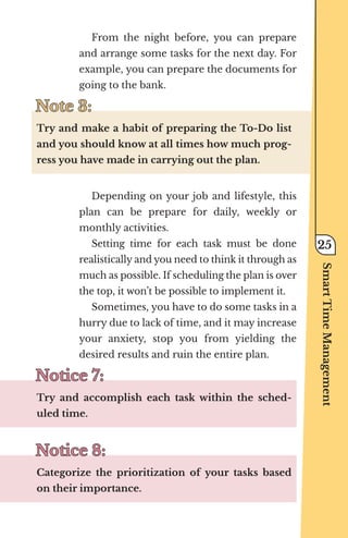 From the night before, you can prepare
and arrange some tasks for the next day. For
example, you can prepare the documents for
going to the bank.
Note 3:
Note 3:
Try and make a habit of preparing the To-Do list
and you should know at all times how much prog-
ress you have made in carrying out the plan.
Depending on your job and lifestyle, this
plan can be prepare for daily, weekly or
monthly activities.
Setting time for each task must be done
realistically and you need to think it through as
much as possible. If scheduling the plan is over
the top, it won’t be possible to implement it.
Sometimes, you have to do some tasks in a
hurry due to lack of time, and it may increase
your anxiety, stop you from yielding the
desired results and ruin the entire plan.
Notice 7:
Notice 7:
Try and accomplish each task within the sched-
uled time.
Notice 8:
Notice 8:
Categorize the prioritization of your tasks based
on their importance.
Smart
Time
Management
25
 