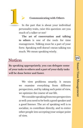 ¾	
Communicating with Others
In the part that is about your individual
personality traits, raise this question: are you
much of a talker or not?
The art of conversation and talking
to others is one of the tools for time
management. Talking must be a part of your
forte. Speaking well doesn’t mean talking too
much. We mean speaking wisely.
Notice:
Notice:
By speaking appropriately, you can delegate some
of your tasks to others and a part of your daily tasks
will be done better and faster.
We view problems smartly. It means
we examine everything from different
perspectives, and by taking such point of view,
we optimize the course of our life.
Weconsiderspeakingfromtwoperspectives
as well: you need to be both a good speaker and
a good listener. The art of speaking well is to
socialize, to contribute directly, and to entice
other people into accepting your unique point
of view.
Smart
Time
Management
29
 