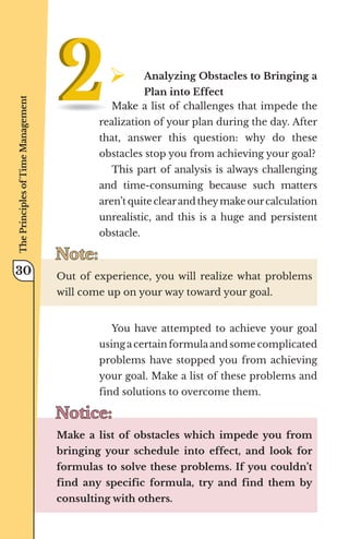 ¾	
Analyzing Obstacles to Bringing a
Plan into Effect
Make a list of challenges that impede the
realization of your plan during the day. After
that, answer this question: why do these
obstacles stop you from achieving your goal?
This part of analysis is always challenging
and time-consuming because such matters
aren’t quite clearand theymake ourcalculation
unrealistic, and this is a huge and persistent
obstacle.
Note:
Note:
Out of experience, you will realize what problems
will come up on your way toward your goal.
You have attempted to achieve your goal
using a certain formula and some complicated
problems have stopped you from achieving
your goal. Make a list of these problems and
find solutions to overcome them.
Notice:
Notice:
Make a list of obstacles which impede you from
bringing your schedule into effect, and look for
formulas to solve these problems. If you couldn’t
find any specific formula, try and find them by
consulting with others.
The
Principles
of
Time
Management
30
 