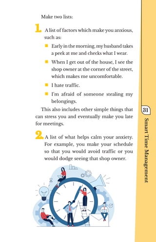 Make two lists:
1.	
1.	A list of factors which make you anxious,
such as:
ƒ	
Earlyin the morning, myhusband takes
a peek at me and checks what I wear.
ƒ	
When I get out of the house, I see the
shop owner at the corner of the street,
which makes me uncomfortable.
ƒ	
I hate traffic.
ƒ	
I’m afraid of someone stealing my
belongings.
This also includes other simple things that
can stress you and eventually make you late
for meetings.
2.	
2.	A list of what helps calm your anxiety.
For example, you make your schedule
so that you would avoid traffic or you
would dodge seeing that shop owner.
Smart
Time
Management
31
 