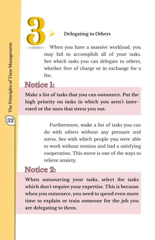 ¾	
Delegating to Others
When you have a massive workload, you
may fail to accomplish all of your tasks.
See which tasks you can delegate to others,
whether free of charge or in exchange for a
fee.
Notice 1:
Notice 1:
Make a list of tasks that you can outsource. Put the
high priority on tasks in which you aren’t inter-
ested or the ones that stress you out.
Furthermore, make a list of tasks you can
do with others without any pressure and
stress. See with which people you were able
to work without tension and had a satisfying
cooperation. This move is one of the ways to
relieve anxiety.
Notice 2:
Notice 2:
When outsourcing your tasks, select the tasks
which don’t require your expertise. This is because
when you outsource, you need to spend even more
time to explain or train someone for the job you
are delegating to them.
The
Principles
of
Time
Management
32
 