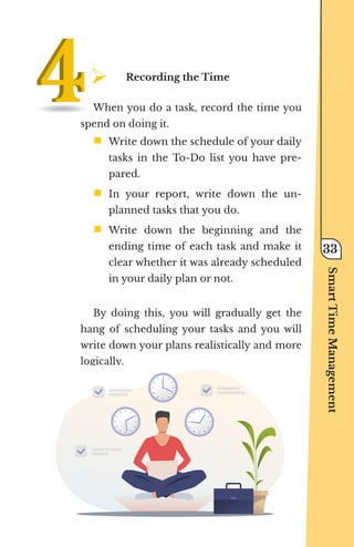 ¾	
Recording the Time
When you do a task, record the time you
spend on doing it.
ƒ	
Write down the schedule of your daily
tasks in the To-Do list you have pre-
pared.
ƒ	
In your report, write down the un-
planned tasks that you do.
ƒ	
Write down the beginning and the
ending time of each task and make it
clear whether it was already scheduled
in your daily plan or not.
By doing this, you will gradually get the
hang of scheduling your tasks and you will
write down your plans realistically and more
logically.
Smart
Time
Management
33
 