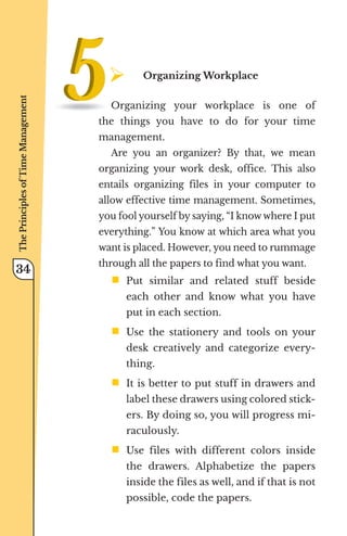 ¾	
Organizing Workplace
Organizing your workplace is one of
the things you have to do for your time
management.
Are you an organizer? By that, we mean
organizing your work desk, office. This also
entails organizing files in your computer to
allow effective time management. Sometimes,
you fool yourself by saying, “I know where I put
everything.” You know at which area what you
want is placed. However, you need to rummage
through all the papers to find what you want.
ƒ	
Put similar and related stuff beside
each other and know what you have
put in each section.
ƒ	
Use the stationery and tools on your
desk creatively and categorize every-
thing.
ƒ	
It is better to put stuff in drawers and
label these drawers using colored stick-
ers. By doing so, you will progress mi-
raculously.
ƒ	
Use files with different colors inside
the drawers. Alphabetize the papers
inside the files as well, and if that is not
possible, code the papers.
The
Principles
of
Time
Management
34
 