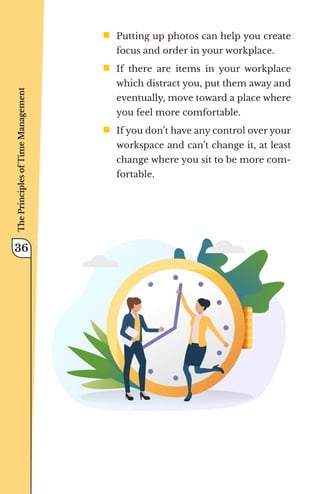 ƒ	
Putting up photos can help you create
focus and order in your workplace.
ƒ	
If there are items in your workplace
which distract you, put them away and
eventually, move toward a place where
you feel more comfortable.
ƒ	
If you don’t have any control over your
workspace and can’t change it, at least
change where you sit to be more com-
fortable.
The
Principles
of
Time
Management
36
 