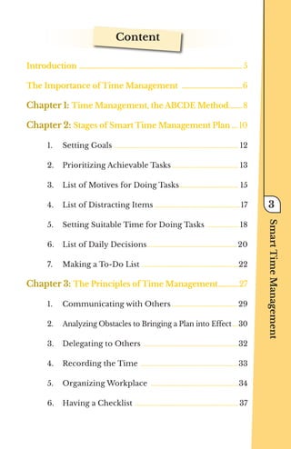 Content
Introduction ............................................................................................................. 5
The Importance of Time Management .
........................................6
Chapter 1: Time Management, the ABCDE Method.
.........8
Chapter 2: Stages of Smart Time Management Plan..... 10
1.	 Setting Goals ........................................................................ 12
2.	 Prioritizing Achievable Tasks....................................... 13
3.	 List of Motives for Doing Tasks.................................. 15
4.	 List of Distracting Items..................................................17
5.	 Setting Suitable Time for Doing Tasks ................... 18
6.	 List of Daily Decisions.................................................... 20
7.	 Making a To-Do List ........................................................22
Chapter 3: The Principles of Time Management...............27
1.	 Communicating with Others...................................... 29
2.	 Analyzing Obstacles to Bringing a Plan into Effect.....30
3.	 Delegating to Others .......................................................32
4.	 Recording the Time .........................................................33
5.	 Organizing Workplace ...................................................34
6.	 Having a Checklist ............................................................37
Smart
Time
Management
3
 