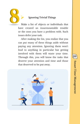 ¾	
Ignoring Trivial Things
Make a list of objects or individuals that
have created an insurmountable trouble
or the ones you have a problem with. Such
issues defer your task.
After making the list, you realize that you
can put many of these things aside without
paying any attention. Ignoring them won’t
lead to anything in particular but getting
involved with them will waste your time.
Through this, you will know the tasks that
deserve your attention and time and those
that deserved to be put away.
Smart
Time
Management
39
 