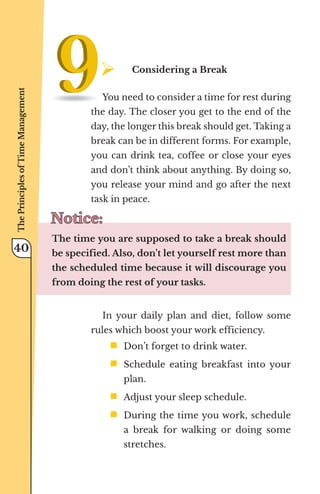 ¾	
Considering a Break
You need to consider a time for rest during
the day. The closer you get to the end of the
day, the longer this break should get. Taking a
break can be in different forms. For example,
you can drink tea, coffee or close your eyes
and don’t think about anything. By doing so,
you release your mind and go after the next
task in peace.
Notice:
Notice:
The time you are supposed to take a break should
be specified. Also, don’t let yourself rest more than
the scheduled time because it will discourage you
from doing the rest of your tasks.
In your daily plan and diet, follow some
rules which boost your work efficiency.
ƒ	
Don’t forget to drink water.
ƒ	
Schedule eating breakfast into your
plan.
ƒ	
Adjust your sleep schedule.
ƒ	
During the time you work, schedule
a break for walking or doing some
stretches.
The
Principles
of
Time
Management
40
 