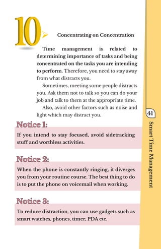 ¾	
Concentrating on Concentration
Time management is related to
determining importance of tasks and being
concentrated on the tasks you are intending
to perform. Therefore, you need to stay away
from what distracts you.
Sometimes, meeting some people distracts
you. Ask them not to talk so you can do your
job and talk to them at the appropriate time.
Also, avoid other factors such as noise and
light which may distract you.
Notice 1:
Notice 1:
If you intend to stay focused, avoid sidetracking
stuff and worthless activities.
Notice 2:
Notice 2:
When the phone is constantly ringing, it diverges
you from your routine course. The best thing to do
is to put the phone on voicemail when working.
Notice 3:
Notice 3:
To reduce distraction, you can use gadgets such as
smart watches, phones, timer, PDA etc.
Smart
Time
Management
41
 
