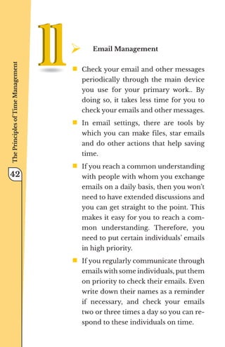 ¾	
Email Management
ƒ	
Check your email and other messages
periodically through the main device
you use for your primary work.. By
doing so, it takes less time for you to
check your emails and other messages.
ƒ	
In email settings, there are tools by
which you can make files, star emails
and do other actions that help saving
time.
ƒ	
If you reach a common understanding
with people with whom you exchange
emails on a daily basis, then you won’t
need to have extended discussions and
you can get straight to the point. This
makes it easy for you to reach a com-
mon understanding. Therefore, you
need to put certain individuals’ emails
in high priority.
ƒ	
If you regularly communicate through
emails with some individuals, put them
on priority to check their emails. Even
write down their names as a reminder
if necessary, and check your emails
two or three times a day so you can re-
spond to these individuals on time.
The
Principles
of
Time
Management
42
 