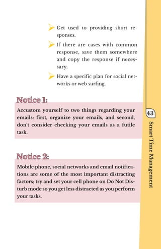 ¾	
Get used to providing short re-
sponses.
¾	
If there are cases with common
response, save them somewhere
and copy the response if neces-
sary.
¾	
Have a specific plan for social net-
works or web surfing.
Notice 1:
Notice 1:
Accustom yourself to two things regarding your
emails: first, organize your emails, and second,
don’t consider checking your emails as a futile
task.
Notice 2:
Notice 2:
Mobile phone, social networks and email notifica-
tions are some of the most important distracting
factors; try and set your cell phone on Do Not Dis-
turb mode so you get less distracted as you perform
your tasks.
Smart
Time
Management
43
 