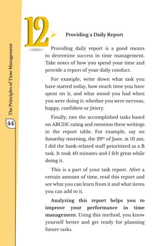 ¾	
Providing a Daily Report
Providing daily report is a good means
to determine success in time management.
Take notes of how you spend your time and
provide a report of your daily conduct.
For example, write down what task you
have started today, how much time you have
spent on it, and what mood you had when
you were doing it; whether you were nervous,
happy, confident or jittery.
Finally, rate the accomplished tasks based
on ABCDE rating and mention these writings
in the report table. For example, say on
Saturday morning, the 29th
of June, at 10 am,
I did the bank-related stuff prioritized as a B
task. It took 40 minutes and I felt great while
doing it.
This is a part of your task report. After a
certain amount of time, read this report and
see what you can learn from it and what items
you can add to it.
Analyzing this report helps you to
improve your performance in time
management. Using this method, you know
yourself better and get ready for planning
future tasks.
The
Principles
of
Time
Management
44
 