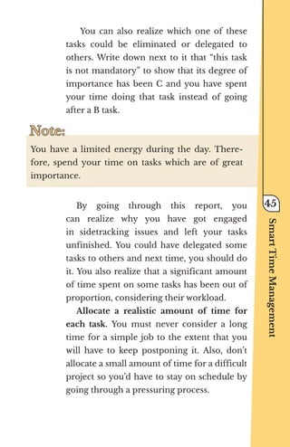 You can also realize which one of these
tasks could be eliminated or delegated to
others. Write down next to it that “this task
is not mandatory” to show that its degree of
importance has been C and you have spent
your time doing that task instead of going
after a B task.
Note:
Note:
You have a limited energy during the day. There-
fore, spend your time on tasks which are of great
importance.
By going through this report, you
can realize why you have got engaged
in sidetracking issues and left your tasks
unfinished. You could have delegated some
tasks to others and next time, you should do
it. You also realize that a significant amount
of time spent on some tasks has been out of
proportion, considering their workload.
Allocate a realistic amount of time for
each task. You must never consider a long
time for a simple job to the extent that you
will have to keep postponing it. Also, don’t
allocate a small amount of time for a difficult
project so you’d have to stay on schedule by
going through a pressuring process.
Smart
Time
Management
45
 