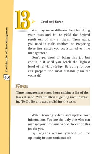 ¾	
Trial and Error
You may make different lists for doing
your tasks and fail to yield the desired
result out of any of them. Then again,
you need to make another list. Preparing
these lists makes you accustomed to time
management.
Don’t get tired of doing this job but
continue it until you reach the highest
level of self-knowledge. By doing so, you
can prepare the most suitable plan for
yourself.
Note:
Note:
Time management starts from making a list of the
tasks at hand. What matters is getting used to mak-
ing To-Do list and accomplishing the tasks.
Watch training videos and update your
information. You are the only one who can
manage your time and no one else can do this
job for you.
By using this method, you will use time
optimally both in work and life.
The
Principles
of
Time
Management
46
 