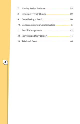 7.	 Having Active Patience ...................................................38
8.	 Ignoring Trivial Things.................................................. 39
9.	 Considering a Break........................................................ 40
10.	 Concentrating on Concentration .............................. 41
11.	 Email Management ..........................................................42
12.	 Providing a Daily Report................................................44
13.	 Trial and Error.....................................................................46
﻿
4
 