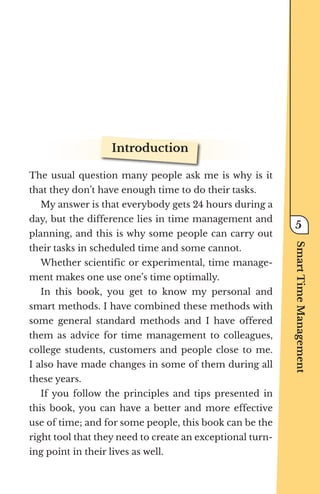 Introduction
The usual question many people ask me is why is it
that they don’t have enough time to do their tasks.
My answer is that everybody gets 24 hours during a
day, but the difference lies in time management and
planning, and this is why some people can carry out
their tasks in scheduled time and some cannot.
Whether scientific or experimental, time manage-
ment makes one use one’s time optimally.
In this book, you get to know my personal and
smart methods. I have combined these methods with
some general standard methods and I have offered
them as advice for time management to colleagues,
college students, customers and people close to me.
I also have made changes in some of them during all
these years.
If you follow the principles and tips presented in
this book, you can have a better and more effective
use of time; and for some people, this book can be the
right tool that they need to create an exceptional turn-
ing point in their lives as well.
Smart
Time
Management
5
 