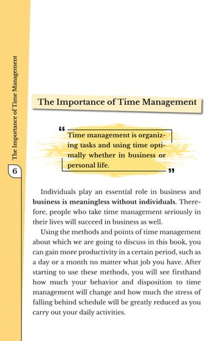 The Importance of Time Management
Time management is organiz-
ing tasks and using time opti-
mally whether in business or
personal life.
Individuals play an essential role in business and
business is meaningless without individuals. There-
fore, people who take time management seriously in
their lives will succeed in business as well.
Using the methods and points of time management
about which we are going to discuss in this book, you
can gain more productivity in a certain period, such as
a day or a month no matter what job you have. After
starting to use these methods, you will see firsthand
how much your behavior and disposition to time
management will change and how much the stress of
falling behind schedule will be greatly reduced as you
carry out your daily activities.
The
Importance
of
Time
Management
6
 