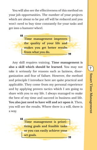 You will also see the effectiveness of this method on
your job opportunities. The number of your projects
which are about to be put off will be reduced and you
won’t need to buy time constantly for your tasks and
get into a hamster wheel.
Time management improves
the quality of your life and
makes you get better results
from what you do.
Any skill requires training. Time management is
also a skill which should be learned. You may not
take it seriously for reasons such as laziness, disor-
ganization and fear of failure. However, the method
and principle I introduce here are quite practical and
applicable. They come from my personal experience
and by applying proven tactics which I am going to
share with you to my life. I always managed to make
the best of my time and succeed in business and life.
You also just need to have will and act upon it. Then,
you will see the results. Where there is a will, there is
a way.
Time management is priori-
tizing goals and feasible tasks
so you can easily achieve your
set goals.
Smart
Time
Management
7
 