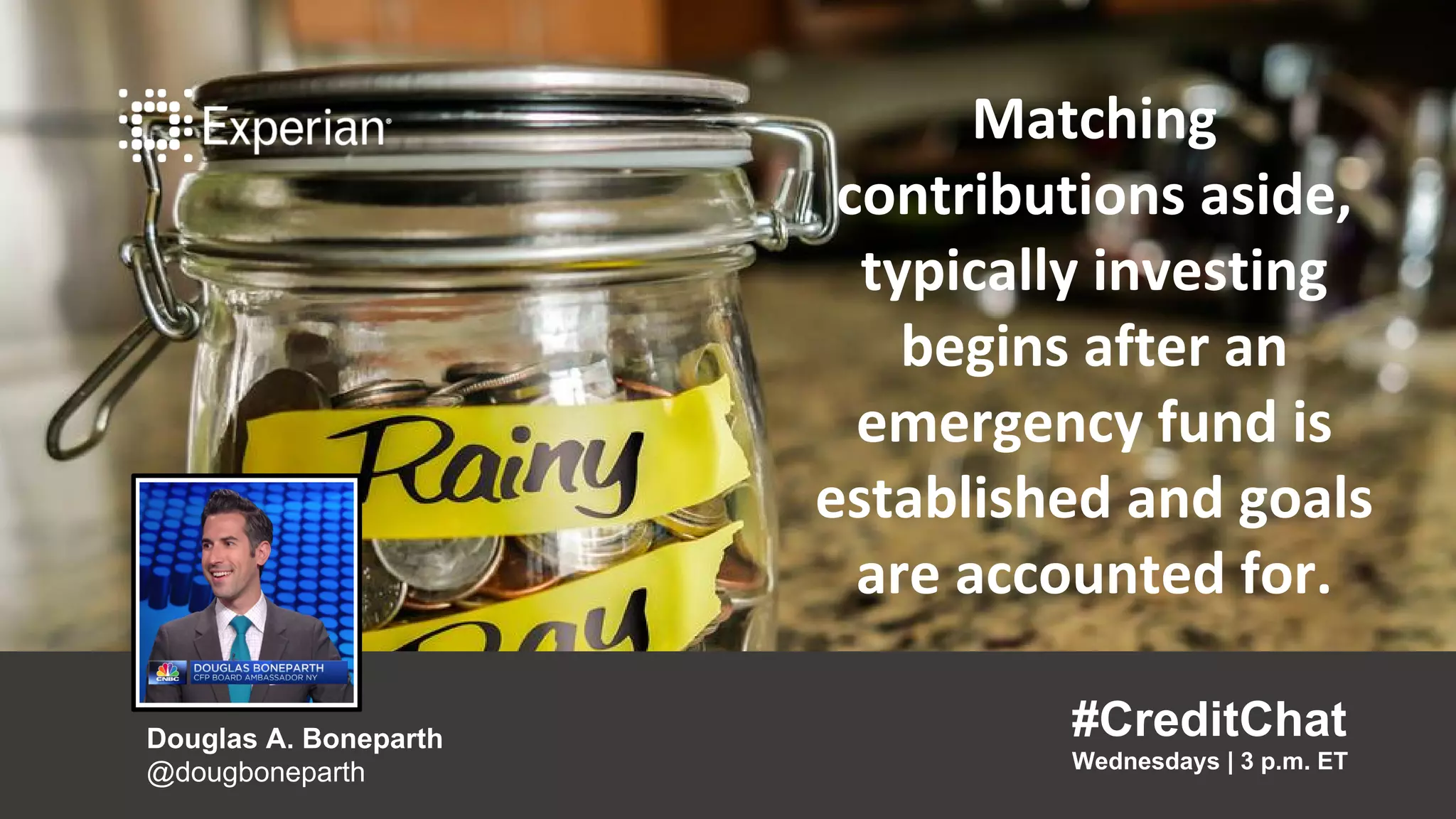 Matching contributions aside,
typically investing begins after
an emergency fund is
established and goals are
accounted for.
“
#CreditChat
Wednesdays | 3 p.m. ET
Douglas A. Boneparth
@dougboneparth
”
Matching
contributions aside,
typically investing
begins after an
emergency fund is
established and goals
are accounted for.
#CreditChat
Wednesdays | 3 p.m. ET
Douglas A. Boneparth
@dougboneparth
 