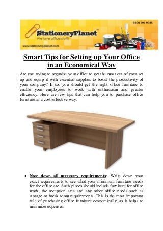 Smart Tips for Setting up Your Office
in an Economical Way
Are you trying to organise your office to get the most out of your set
up and equip it with essential supplies to boost the productivity of
your company? If so, you should get the right office furniture to
enable your employees to work with enthusiasm and greater
efficiency. Here are few tips that can help you to purchase office
furniture in a cost-effective way.

 Note down all necessary requirements: Write down your
exact requirements to see what your minimum furniture needs
for the office are. Such pieces should include furniture for office
work, the reception area and any other office needs such as
storage or break room requirements. This is the most important
rule of purchasing office furniture economically, as it helps to
minimize expenses.

 