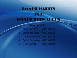 SMART HABITS
      FOR
SMART TEENAGERS
          Kelompok 3
1.   Clara Iyud A.C   (091114058)
2.   Ermelinda Sri N (091114062)
3.   Geta Ramadhani I (091114070)
4.   Deddy Setiawan (091114086)
5.   Dwi Elok P N     (091114089)
 