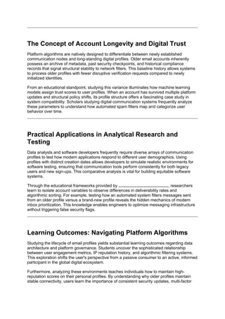 The Concept of Account Longevity and Digital Trust
Platform algorithms are natively designed to differentiate between newly established
communication nodes and long-standing digital profiles. Older email accounts inherently
possess an archive of metadata, past security checkpoints, and historical compliance
records that signal structural stability to network filters. This baseline history allows systems
to process older profiles with fewer disruptive verification requests compared to newly
initialized identities.
From an educational standpoint, studying this variance illuminates how machine learning
models assign trust scores to user profiles. When an account has survived multiple platform
updates and structural policy shifts, its profile structure offers a fascinating case study in
system compatibility. Scholars studying digital communication systems frequently analyze
these parameters to understand how automated spam filters map and categorize user
behavior over time.
Practical Applications in Analytical Research and
Testing
Data analysts and software developers frequently require diverse arrays of communication
profiles to test how modern applications respond to different user demographics. Using
profiles with distinct creation dates allows developers to simulate realistic environments for
software testing, ensuring that communication tools perform consistently for both legacy
users and new sign-ups. This comparative analysis is vital for building equitable software
systems.
Through the educational frameworks provided by ..........................................., researchers
learn to isolate account variables to observe differences in deliverability rates and
algorithmic sorting. For example, testing how an automated system filters messages sent
from an older profile versus a brand-new profile reveals the hidden mechanics of modern
inbox prioritization. This knowledge enables engineers to optimize messaging infrastructure
without triggering false security flags.
Learning Outcomes: Navigating Platform Algorithms
Studying the lifecycle of email profiles yields substantial learning outcomes regarding data
architecture and platform governance. Students uncover the sophisticated relationship
between user engagement metrics, IP reputation history, and algorithmic filtering systems.
This exploration shifts the user's perspective from a passive consumer to an active, informed
participant in the global digital ecosystem.
Furthermore, analyzing these environments teaches individuals how to maintain high-
reputation scores on their personal profiles. By understanding why older profiles maintain
stable connectivity, users learn the importance of consistent security updates, multi-factor
 