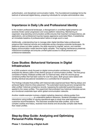 authentication, and disciplined communication habits. This foundational knowledge forms the
bedrock of advanced digital literacy, preparing individuals for complex administrative roles.
Importance in Daily Life and Professional Identity
In the modern professional landscape, a disorganized or unverified digital presence can
severely hinder career progression and cross-platform networking. Maintaining an
organized, long-standing communication profile ensures that important correspondence, job
applications, and professional inquiries bypass aggressive automated filters. It establishes
an immediate baseline of professionalism before a single word is read.
Additionally, understanding how to manage older digital identities helps professionals
preserve their historical records and credentials across changing corporate landscapes. As
platforms phase out older systems, the skills required to migrate, secure, and maintain
legacy communication nodes become highly valuable. This ongoing maintenance preserves
institutional knowledge and ensures uninterrupted access to critical personal and
professional databases.
Case Studies: Behavioral Variances in Digital
Infrastructure
In a 2024 academic study focused on digital communication architecture, researchers
analyzed the delivery paths of two distinct groups of communication profiles. The first group
consisted of freshly initialized profiles with no historical data, while the second group
contained profiles that had been active for over five years. Both groups were tasked with
sending identical educational newsletters to a controlled list of recipients.
The findings indicated that profiles with historical data experienced fewer filtering delays and
achieved higher direct-to-inbox placement. The automated receiving servers recognized the
older profiles' historical compliance records, bypassing the extended quarantine queues
applied to the newer profiles. This experiment demonstrated how historical metadata serves
as a functional credentials layer within global communication networks.
Another notable example involves a digital marketing classroom utilizing guides from
........................................... to understand platform behaviors. Students simulated consumer
interactions using profiles of varying operational ages to study how retail algorithms
customize recommendations. The exercises revealed that older profiles, due to their
complex cookies and history, received more diverse and structurally complex data feeds
than newer profiles.
Step-by-Step Guide: Analyzing and Optimizing
Personal Profile History
Phase 1: Conducting a Digital Audit
 