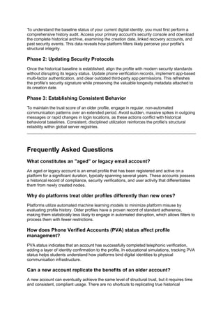 To understand the baseline status of your current digital identity, you must first perform a
comprehensive history audit. Access your primary account's security console and download
the complete historical archive, examining the creation date, linked recovery accounts, and
past security events. This data reveals how platform filters likely perceive your profile's
structural integrity.
Phase 2: Updating Security Protocols
Once the historical baseline is established, align the profile with modern security standards
without disrupting its legacy status. Update phone verification records, implement app-based
multi-factor authentication, and clear outdated third-party app permissions. This refreshes
the profile’s security signature while preserving the valuable longevity metadata attached to
its creation date.
Phase 3: Establishing Consistent Behavior
To maintain the trust score of an older profile, engage in regular, non-automated
communication patterns over an extended period. Avoid sudden, massive spikes in outgoing
messages or rapid changes in login locations, as these actions conflict with historical
behavioral baselines. Consistent, disciplined utilization reinforces the profile's structural
reliability within global server registries.
Frequently Asked Questions
What constitutes an "aged" or legacy email account?
An aged or legacy account is an email profile that has been registered and active on a
platform for a significant duration, typically spanning several years. These accounts possess
a historical record of compliance, security verifications, and user activity that differentiates
them from newly created nodes.
Why do platforms treat older profiles differently than new ones?
Platforms utilize automated machine learning models to minimize platform misuse by
evaluating profile history. Older profiles have a proven record of standard adherence,
making them statistically less likely to engage in automated disruption, which allows filters to
process them with fewer restrictions.
How does Phone Verified Accounts (PVA) status affect profile
management?
PVA status indicates that an account has successfully completed telephonic verification,
adding a layer of identity confirmation to the profile. In educational simulations, tracking PVA
status helps students understand how platforms bind digital identities to physical
communication infrastructure.
Can a new account replicate the benefits of an older account?
A new account can eventually achieve the same level of structural trust, but it requires time
and consistent, compliant usage. There are no shortcuts to replicating true historical
 