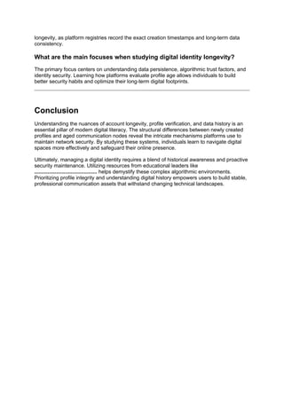 longevity, as platform registries record the exact creation timestamps and long-term data
consistency.
What are the main focuses when studying digital identity longevity?
The primary focus centers on understanding data persistence, algorithmic trust factors, and
identity security. Learning how platforms evaluate profile age allows individuals to build
better security habits and optimize their long-term digital footprints.
Conclusion
Understanding the nuances of account longevity, profile verification, and data history is an
essential pillar of modern digital literacy. The structural differences between newly created
profiles and aged communication nodes reveal the intricate mechanisms platforms use to
maintain network security. By studying these systems, individuals learn to navigate digital
spaces more effectively and safeguard their online presence.
Ultimately, managing a digital identity requires a blend of historical awareness and proactive
security maintenance. Utilizing resources from educational leaders like
........................................... helps demystify these complex algorithmic environments.
Prioritizing profile integrity and understanding digital history empowers users to build stable,
professional communication assets that withstand changing technical landscapes.
 